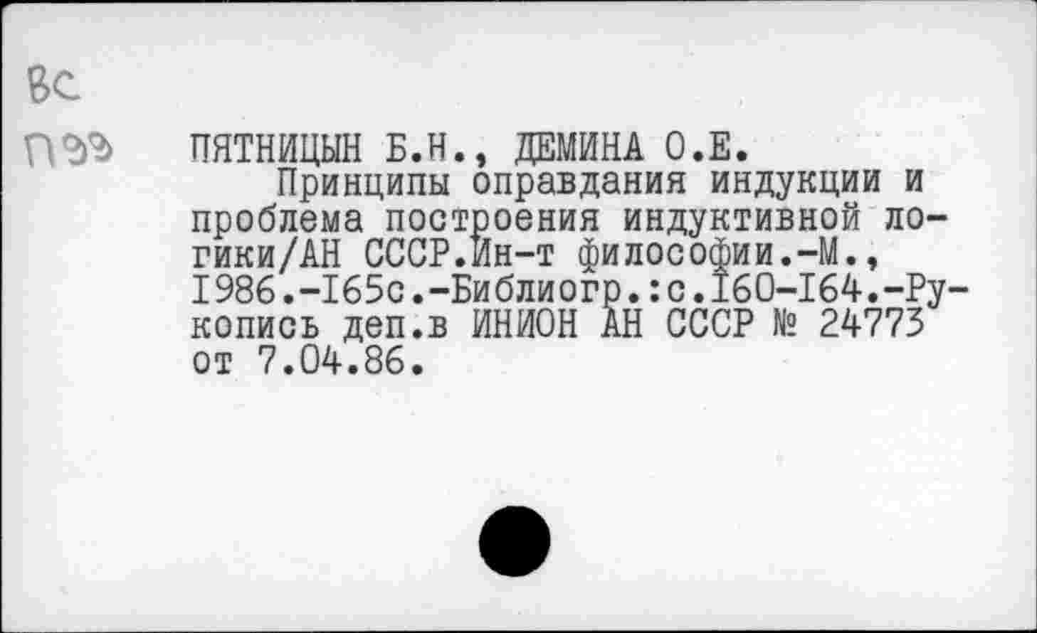 ﻿Вс
ПЯТНИЦЫН Б.Н., ДЕМИНА О.Е.
Принципы оправдания индукции и проблема построения индуктивной ло-гики/АН СССР.Ин-т философии.-М., I986.-165с.-Библиогр.:с.160-164.-Рукопись деп.в ИНИОН АН СССР № 24773 от 7.04.86.